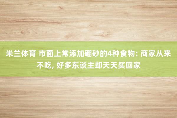 米兰体育 市面上常添加硼砂的4种食物: 商家从来不吃, 好多东谈主却天天买回家